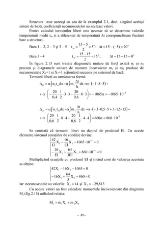- 33 -
Structura este aceeaşi cu cea de la exemplul 2.1, deci, alegând acelaşi
sistem de bază, coeficienţii necunoscutelor au aceleaşi valori.
Pentru calculul termenilor liberi este necesar să se determine valorile
temperaturii medii tm si a diferenţei de temperatură ∆t corespunzătoare fiecărei
bare a structurii.
Bara 1 – 2, 2 – 3 şi 3 – 5 o
m 5
2
515
t =
−
= ; o
20)5(15t =−−=∆
Bara 3 - 4 o
m 15
2
1515
t =
−
= ;
o
01515t =−=∆
În figura 2.15 sunt trasate diagramele unitare de forţă axială n1 şi n2
precum şi diagramele unitare de moment încovoietor m1 şi m2 produse de
necunoscutele X1=1 şi X2=1 acţionând succesiv pe sistemul de bază.
Termenii liberi au următoarea formă:
( )
5
1m1t1
101065106538
6,0
20
33
2
1
4,0
20
581dx
h
t
mdxtn
−
⋅−=α−=⎟
⎠
⎞
⎜
⎝
⎛
⋅⋅−⋅⋅⋅−⋅α+
+⋅⋅−⋅α=
∆
α+α=∆ ∫∫
( )
5
2m2t2
1086086044
2
1
6,0
20
48
2
1
6,0
20
155,1355,03dx
h
t
mdxtn
−
⋅=α=⎟
⎠
⎞
⎜
⎝
⎛
⋅⋅⋅+⋅⋅⋅⋅α+
+⋅⋅+⋅⋅−⋅α=
∆
α+α=∆ ∫∫
Se constată că termenii liberi nu depind de produsul EI. Cu aceste
elemente sistemul ecuaţiilor de condiţie devine:
⎪
⎪
⎩
⎪⎪
⎨
⎧
=⋅++−
=⋅−−
−
−
010860X
EI3
64
X
EI
16
0101065X
EI
16
X
EI
42
5
21
5
21
Multiplicând ecuaţiile cu produsul EI şi ţinând cont de valoarea acestuia
se obţine:
⎪⎩
⎪
⎨
⎧
=++−
=−−
0860X
3
64
X16
01065X16X42
21
21
iar necunoscutele au valorile: 14X1 = şi 813,29X2 −=
Cu aceste valori au fost calculate momentele încovoietoare din diagrama
Mt (fig.2.15) utilizând relaţia:
2211t XmXmM +=
 