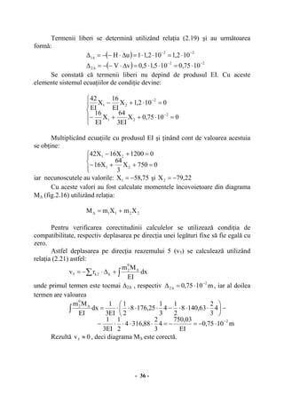 - 36 -
Termenii liberi se determină utilizând relaţia (2.19) şi au următoarea
formă:
( ) 22
1 102,1102,11uH −−
∆ ⋅=⋅⋅=∆⋅−−=∆
( ) 22
2 1075,0105,15,0vV
−−
∆ ⋅=⋅⋅=∆⋅−−=∆
Se constată că termenii liberi nu depind de produsul EI. Cu aceste
elemente sistemul ecuaţiilor de condiţie devine:
⎪
⎩
⎪
⎨
⎧
=⋅++−
=⋅+−
−
−
01075,0X
EI3
64
X
EI
16
0102,1X
EI
16
X
EI
42
2
21
2
21
Multiplicând ecuaţiile cu produsul EI şi ţinând cont de valoarea acestuia
se obţine:
⎪⎩
⎪
⎨
⎧
=++−
=+−
0750X
3
64
X16
01200X16X42
21
21
iar necunoscutele au valorile: 75,58X1 −= şi 22,79X2 −=
Cu aceste valori au fost calculate momentele încovoietoare din diagrama
M∆ (fig.2.16) utilizând relaţia:
2211 XmXmM +=∆
Pentru verificarea corectitudinii calculelor se utilizează condiţia de
compatibilitate, respectiv deplasarea pe direcţia unei legături fixe să fie egală cu
zero.
Astfel deplasarea pe direcţia reazemului 5 (v5) se calculează utilizând
relaţia (2.21) astfel:
∫∑ ∆
+∆⋅−= dx
EI
Mm
rv
0
2
k2k5
unde primul termen este tocmai ∆2∆ , respectiv m1075,0
2
2
−
∆ ⋅=∆ , iar al doilea
termen are valoarea
m1075,0
EI
03,750
4
3
2
88,3164
2
1
EI3
1
4
3
2
63,1408
2
1
4
3
1
25,1768
2
1
EI3
1
dx
EI
Mm
2
0
2
−
∆
⋅−=−=⋅⋅⋅⋅−
−⎟
⎠
⎞
⎜
⎝
⎛
⋅⋅⋅−⋅⋅⋅⋅=∫
Rezultă 0v5 ≈ , deci diagrama M∆ este corectă.
 
