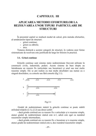 - 37 -
CAPITOLUL III
APLICAREA METODEI EFORTURILOR LA
REZOLVAREA UNOR TIPURI PARTICULARE DE
STRUCTURI
În prezentul capitol se studiază modul de calcul, prin metoda eforturilor,
al următoarelor tipuri de structuri:
- grinzi continue;
- grinzi cu zăbrele;
- arce.
Tratarea distinctă a acestor categorii de structuri, în vederea unor forme
sistematizate de rezolvare este justificată de larga lor folosire în practică.
3.1. Grinzi continue
Grinzile continue sunt sisteme static nedeterminate frecvent utilizate în
constructii civile, industriale, poduri. Aceste sisteme de bare drepte au
întotdeauna un reazem fix (articulaţie sau încastrare) şi unul sau mai multe
reazeme simple. Ele se pot realiza cu mai multe deschideri sau numai cu o
singură deschidere, cu console sau fără console (fig.3.1).
Fig.3.1
Gradul de nedeterminare statică la grinzile continue se poate stabili
utilizând relaţiile (2.1), (2.2) sau direct astfel:
- dacă grinda continuă are ca reazem fix o articulaţie şi n reazeme simple,
atunci gradul de nedeterminare statică este n-1, adică este egal cu numărul
reazemelor simple intermediare,
- dacă grinda continuă are ca reazem fix o încastrare şi n reazeme simple,
atunci gradul de nedeterminare statică este n, deci numărul reazemelor simple.
a
b
c
 