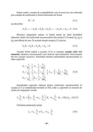 - 40 -
Pentru nodul j, ecuaţia de compatibilitate, care în acest caz este reflectată
prin condiţia de continuitate a formei deformate are forma
0
rel
j =θ (3.1)
sau dezvoltat
0X...XXX...X jpnjnkjkjjjiji11j =∆+δ++δ+δ+δ++δ (3.2)
Deoarece diagramele unitare se întind numai pe două deschideri
adiacente, dintre toţi coeficienţii necunoscutelor din ecuaţia (3.2) numai δij, δjj şi
δjk sunt diferiţi de zero. În această situaţie ecuaţia (3.2) devine
0XXX jpkjkjjjiji =∆+δ+δ+δ (3.3)
Această formă redusă a ecuaţiei (3.2) se numeşte ecuaţia celor trei
momente, deoarece necunoscutele care intervin sunt momentele încovoietoare
din trei secţiuni succesive. Efectuând calculul coeficienţilor necunoscutelor se
obţin expresiile
jk
jk
jk
jk
jk
jk
jk
ij
ij
jk
jk
ij
ij
jj
ij
ij
ij
ij
ij
EI6
L
3
1
L
2
1
EI
1
EI3
L
EI3
L
3
2
L
2
1
EI
1
3
2
L
2
1
EI
1
EI6
L
3
1
L
2
1
EI
1
=⋅⋅=δ
+=⋅⋅⋅+⋅⋅⋅=δ
=⋅⋅⋅=δ
(3.4)
Introducând expresiile obţinute pentru coeficienţii necunoscutelor în
ecuaţia (3.3) şi multiplicând totodată cu 6EI0 unde I0 reprezintă un moment de
inerţie de comparaţie, rezultă
0EI6X
I
I
LX
I
I
L
I
I
L2X
I
I
L jp0K
jk
0
jkj
jk
0
jk
ij
0
iji
ij
0
ij =∆+⋅+⋅
⎟
⎟
⎠
⎞
⎜
⎜
⎝
⎛
⋅+⋅+⋅ (3.5)
Utilizând următoarele notaţii
ij
0
ijij
I
I
L ⋅=λ şi
jk
0
jkjk
I
I
L ⋅=λ (3.6)
 