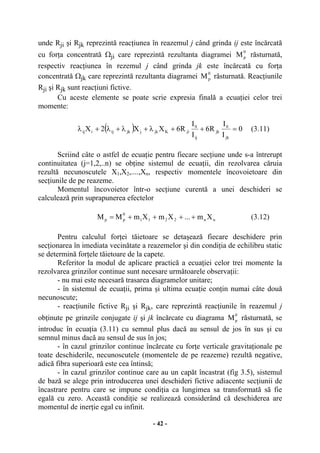 - 42 -
unde Rji şi Rjk reprezintă reacţiunea în reazemul j când grinda ij este încărcată
cu forţa concentrată Ωji care reprezintă rezultanta diagramei
0
pM răsturnată,
respectiv reacţiunea în rezemul j când grinda jk este încărcată cu forţa
concentrată Ωjk care reprezintă rezultanta diagramei
0
pM răsturnată. Reacţiunile
Rji şi Rjk sunt reacţiuni fictive.
Cu aceste elemente se poate scrie expresia finală a ecuaţiei celor trei
momente:
( ) 0
I
I
R6
I
I
R6XX2X
jk
0
jk
ij
0
jiKjkjjkijiij =++λ+λ+λ+λ (3.11)
Scriind câte o astfel de ecuaţie pentru fiecare secţiune unde s-a întrerupt
continuitatea (j=1,2,..n) se obţine sistemul de ecuaţii, din rezolvarea căruia
rezultă necunoscutele X1,X2,....,Xn, respectiv momentele încovoietoare din
secţiunile de pe reazeme.
Momentul încovoietor într-o secţiune curentă a unei deschideri se
calculează prin suprapunerea efectelor
nn2211
0
pp Xm...XmXmMM ++++= (3.12)
Pentru calculul forţei tăietoare se detaşează fiecare deschidere prin
secţionarea în imediata vecinătate a reazemelor şi din condiţia de echilibru static
se determină forţele tăietoare de la capete.
Referitor la modul de aplicare practică a ecuaţiei celor trei momente la
rezolvarea grinzilor continue sunt necesare următoarele observaţii:
- nu mai este necesară trasarea diagramelor unitare;
- în sistemul de ecuaţii, prima şi ultima ecuaţie conţin numai câte două
necunoscute;
- reacţiunile fictive Rji şi Rjk, care reprezintă reacţiunile în reazemul j
obţinute pe grinzile conjugate ij şi jk încărcate cu diagrama
0
pM răsturnată, se
introduc în ecuaţia (3.11) cu semnul plus dacă au sensul de jos în sus şi cu
semnul minus dacă au sensul de sus în jos;
- în cazul grinzilor continue încărcate cu forţe verticale gravitaţionale pe
toate deschiderile, necunoscutele (momentele de pe reazeme) rezultă negative,
adică fibra superioară este cea întinsă;
- în cazul grinzilor continue care au un capăt încastrat (fig 3.5), sistemul
de bază se alege prin introducerea unei deschideri fictive adiacente secţiunii de
încastrare pentru care se impune condiţia ca lungimea sa transformată să fie
egală cu zero. Această condiţie se realizează considerând că deschiderea are
momentul de inerţie egal cu infinit.
 