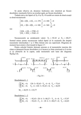 - 46 -
Se poate observa că, deoarece încărcarea este simetrică pe fiecare
deschidere, reacţiunile fictive au rezultat egale, pe fiecare deschidere.
Tinând cont şi de faptul că X0=0 şi X3=0 rezultă un sistem de două ecuaţii
cu două necunoscute
( )
( )⎪
⎩
⎪
⎨
⎧
=⋅⋅+⋅⋅+++
=⋅⋅+⋅⋅+++
0
I2
I
3606
I
I
1806X462X6
0
I
I
1806
I
I
2706X6X662
21
21
sau
⎩
⎨
⎧
=++
=++
02160X20X6
02700X6X24
21
21
Necunoscutele au următoarele valori: 43.92X1 −= şi 27,80X2 −= .
Semnul minus pentru necunoscute indică faptul că în secţiunile din dreptul
reazemelor intermediare 1 şi 2 fibra întinsă este cea superioară. Diagrama de
moment încovoietor a fost trasată în figura 3.7.
Pentru calculul forţelor tăietoare precum şi al momentelor maxime din
câmp se detaşează fiecare deschidere şi se încarca cu forţa exterioară ce îi revine
şi cu eforturile de la capete, unde momentele sunt luate din diagrama
Mp(fig.3.8).
- Fig.3.8 -
Deschiderea 0 - 1
Deschiderea 1 - 2
77,133359,44M
59,44T;043,9231206T;0M
41,75T;06T43,923120;0M
A
01011
10100
=⋅=
⎩
⎨
⎧
==+⋅−⋅=
==⋅−+⋅=
∑
∑
⎩
⎨
⎧
==+⋅⋅−⋅+−=
==⋅−+⋅⋅+−=
∑
∑
03,62T;027,8036206T43,92;0M
97,57T;06T27,80362043,92;0M
12122
21211
0
120kN
2
20kN/m
T01
633
60kN 60kN
24
T10
92,43
1
T12 T21
1 2
80,2792,43 80,27
T23 T32
A B C
V1 V2 V3 V4
44,59 75,41 57,97 62,03 70,03 49,97
 