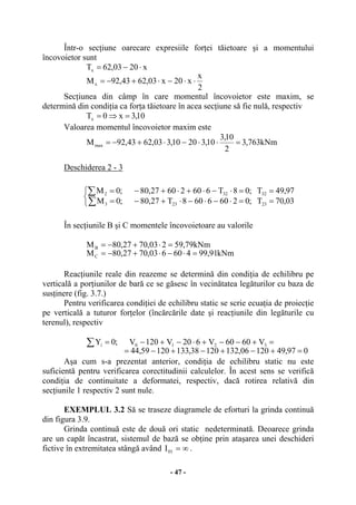 - 47 -
Într-o secţiune oarecare expresiile forţei tăietoare şi a momentului
încovoietor sunt
2
x
x20x03,6243,92M
x2003,62T
x
x
⋅⋅−⋅+−=
⋅−=
Secţiunea din câmp în care momentul încovoietor este maxim, se
determină din condiţia ca forţa tăietoare în acea secţiune să fie nulă, respectiv
10,3x0Tx =⇒=
Valoarea momentul încovoietor maxim este
kNm763,3
2
10,3
10,32010,303,6243,92Mmax =⋅⋅−⋅+−=
Deschiderea 2 - 3
În secţiunile B şi C momentele încovoietoare au valorile
kNm91,99460603,7027,80M
kNm79,59203,7027,80M
C
B
=⋅−⋅+−=
=⋅+−=
Reacţiunile reale din reazeme se determină din condiţia de echilibru pe
verticală a porţiunilor de bară ce se găsesc în vecinătatea legăturilor cu baza de
susţinere (fig. 3.7.)
Pentru verificarea condiţiei de echilibru static se scrie ecuaţia de proiecţie
pe verticală a tuturor forţelor (încărcările date şi reacţiunile din legăturile cu
terenul), respectiv
097,4912006,13212038,13312059,44
V6060V620V120V;0Y 3210i
=+−+−+−=
=+−−+⋅−+−=∑
Aşa cum s-a prezentat anterior, condiţia de echilibru static nu este
suficientă pentru verificarea corectitudinii calculelor. În acest sens se verifică
condiţia de continuitate a deformatei, respectiv, dacă rotirea relativă din
secţiunile 1 respectiv 2 sunt nule.
EXEMPLUL 3.2 Să se traseze diagramele de eforturi la grinda continuă
din figura 3.9.
Grinda continuă este de două ori static nedeterminată. Deoarece grinda
are un capăt încastrat, sistemul de bază se obţine prin ataşarea unei deschideri
fictive în extremitatea stângă având ∞=01I .
⎩
⎨
⎧
==⋅−⋅−⋅+−=
==⋅−⋅+⋅+−=
∑
∑
03,70T;02606608T27,80;0M
97,49T;08T66026027,80;0M
23233
32322
 