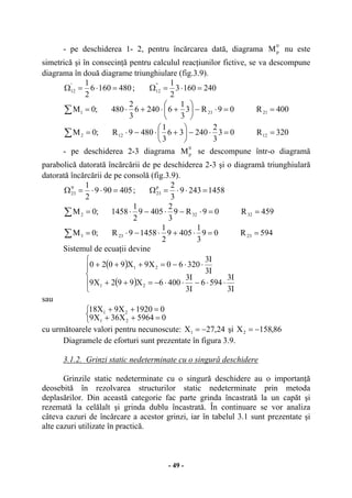 - 49 -
- pe deschiderea 1- 2, pentru încărcarea dată, diagrama
0
pM nu este
simetrică şi în consecinţă pentru calculul reacţiunilor fictive, se va descompune
diagrama în două diagrame triunghiulare (fig.3.9).
4801606
2
1'
12 =⋅=Ω ; 2401603
2
1"
12 =⋅=Ω
400R09R3
3
1
62406
3
2
480;0M 21211 ==⋅−⎟
⎠
⎞
⎜
⎝
⎛
+⋅+⋅=∑
320R03
3
2
24036
3
1
4809R;0M 12122 ==⋅−⎟
⎠
⎞
⎜
⎝
⎛
+⋅−⋅=∑
- pe deschiderea 2-3 diagrama
0
pM se descompune într-o diagramă
parabolică datorată încărcării de pe deschiderea 2-3 şi o diagramă triunghiulară
datorată încărcării de pe consolă (fig.3.9).
405909
2
1tr
23 =⋅⋅=Ω ; 14582439
3
2p
23 =⋅⋅=Ω
459R09R9
3
2
4059
2
1
1458;0M 32322 ==⋅−⋅−⋅=∑
594R09
3
1
4059
2
1
14589R;0M 23233 ==⋅+⋅−⋅=∑
Sistemul de ecuaţii devine
( )
( )⎪
⎩
⎪
⎨
⎧
⋅⋅−⋅⋅−=++
⋅⋅−=+++
I3
I3
5946
I3
I3
4006X992X9
I3
I3
32060X9X9020
21
21
sau
⎩
⎨
⎧
=++
=++
05964X36X9
01920X9X18
21
21
cu următoarele valori pentru necunoscute: 24,27X1 −= şi 86,158X2 −=
Diagramele de eforturi sunt prezentate în figura 3.9.
3.1.2. Grinzi static nedeterminate cu o singură deschidere
Grinzile static nedeterminate cu o singură deschidere au o importanţă
deosebită în rezolvarea structurilor static nedeterminate prin metoda
deplasărilor. Din această categorie fac parte grinda încastrată la un capăt şi
rezemată la celălalt şi grinda dublu încastrată. În continuare se vor analiza
câteva cazuri de încărcare a acestor grinzi, iar în tabelul 3.1 sunt prezentate şi
alte cazuri utilizate în practică.
 