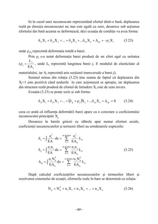 - 63 -
b) în cazul unei necunoscute reprezentând efortul dintr-o bară, deplasarea
reală pe direcţia necunoscutei nu mai este egală cu zero, deoarece sub acţiunea
efortului din bară aceasta se deformează, deci ecuaţia de condiţie va avea forma:
jjjpnjnjjj22j11j XX...X...XX ρ−=∆+δ+δ++δ+δ (3.23)
unde ρjXj
reprezintă deformaţia totală a barei.
Prin ρj s-a notat deformaţia barei produsă de un efort egal cu unitatea
(
j
j
j
EA
L
=ρ , unde Lj reprezintă lungimea barei j, E modulul de elasticitate al
materialului, iar Aj reprezintă aria secţiunii transversale a barei j).
Semnul minus din relaţia (3.23) ţine seama de faptul că deplasarea din
Xj=1 este pozitivă când nodurile în care acţionează se apropie, iar deplasarea
din structura reală produsă de efortul de întindere Xj este de sens invers.
Ecuaţia (3.23) se poate scrie şi sub forma:
( ) 0X...X...XX jpnjnjjjj22j11j =∆+δ+ρ+δ++δ+δ (3.24)
ceea ce arată că influenţa deformării barei apare ca o corectare a coeficientului
necunoscutei principale Xj.
Deoarece în barele grinzii cu zăbrele apar numai eforturi axiale,
coeficienţii necunoscutelor şi termenii liberi au următoarele expresiile:
∫ ∑
=
==δ
baredenr
1k
k
k
2
i
2
i
ii L
EA
n
dx
EA
n
∫ ∑
=
==δ
baredenr
1k
k
k
jiji
ij L
EA
nn
dx
EA
nn
(3.25)
∫ ∑
=
==∆
baredenr
1k
k
k
0
pi
k
0
pi
ip L
EA
Nn
dx
EA
Nn
După calculul coeficienţiilor necunoscutelor şi termenilor liberi şi
rezolvarea sistemului de ecuaţii, eforturile reale în bare se determină cu relaţia:
nn2211
0
pp Xn...XnXnNN ++++= (3.26)
 