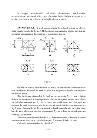 - 64 -
În scopul sistematizării calculelor, determinarea coeficienţilor
necunoscutelor, a termenilor liberi şi a eforturilor finale din bare se organizează
în tabel, aşa cum se va vedea în cadrul aplicaţiei ce urmează.
EXEMPLUL 3.7. Să se determine eforturile în barele grinzii cu zăbrele
static nedeterminate din figura 3.21. Secţiunea transversală a tălpilor este 2A, iar
secţiunea transversală a diagonalelor si montanţilor este A.
- Fig. 3.21 -
Grinda cu zăbrele este de două ori static nedeterminată (nedeterminarea
este interioară). Sistemul de bază s-a ales prin secţionarea barele suplimentare
din fiecare panou.
Din încărcarea sistemului de bază cu necunoscuta X1
=1 apar eforturi
diferite de zero numai în barele panoului din care face parte bara în locul cãreia
s-a introdus necunoscuta X1
, iar în bara suprimată apare un efort egal cu
unitatea. În mod asemănător, din încărcarea sistemului de bază cu necunoscuta
X2
=1 apar eforturi diferite de zero numai în barele panoului din care face parte
bara în locul cãreia s-a introdus necunoscuta X2
, iar în bara suprimată apare un
efort egal cu unitatea.
Din încărcarea sistemului de bază cu forţele exterioare, eforturile în barele
suprimate sunt zero, iar în celelalte bare pot fi zero sau diferite de zero.
Calculele au fost conduse în tabelul 3.2.
5
4
1
2 4 6
3
3
3
30kN X1
SB Np
0
30
X2
30
20 60
30
n1
X1=1
Np
80kN 80kN 80
n2
X2=1
 