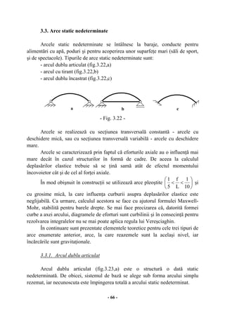 - 66 -
3.3. Arce static nedeterminate
Arcele static nedeterminate se întâlnesc la baraje, conducte pentru
alimentări cu apă, poduri şi pentru acoperirea unor suparfeţe mari (săli de sport,
şi de spectacole). Tipurile de arce static nedeterminate sunt:
- arcul dublu articulat (fig.3.22,a)
- arcul cu tirant (fig.3.22,b)
- arcul dublu încastrat (fig.3.22,c)
- Fig. 3.22 -
Arcele se realizează cu secţiunea transversală constantă - arcele cu
deschidere mică, sau cu secţiunea transversală variabilă - arcele cu deschidere
mare.
Arcele se caracterizează prin faptul că eforturile axiale au o influenţă mai
mare decât în cazul structurilor în formă de cadre. De aceea la calculul
deplasărilor elastice trebuie să se ţină samă atât de efectul momentului
încovoietor cât şi de cel al forţei axiale.
În mod obişnuit în construcţii se utilizează arce pleoştite ⎟
⎠
⎞
⎜
⎝
⎛
<<
10
1
L
f
5
1
şi
cu grosime mică, la care influenţa curburii asupra deplasărilor elastice este
neglijabilă. Ca urmare, calculul acestora se face cu ajutorul formulei Maxwell-
Mohr, stabilită pentru barele drepte. Se mai face precizarea că, datorită formei
curbe a axei arcului, diagramele de eforturi sunt curbilinii şi în consecinţă pentru
rezolvarea integralelor nu se mai poate aplica regula lui Vereşciaghin.
În continuare sunt prezentate elementele teoretice pentru cele trei tipuri de
arce enumerate anterior, arce, la care reazemele sunt la acelaşi nivel, iar
încărcările sunt gravitaţionale.
3.3.1. Arcul dublu articulat
Arcul dublu articulat (fig.3.23,a) este o structură o dată static
nedeterminată. De obicei, sistemul de bază se alege sub forma arcului simplu
rezemat, iar necunoscuta este împingerea totală a arcului static nedeterminat.
a b c
 