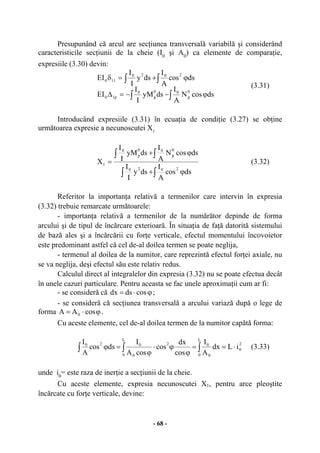 - 68 -
Presupunând că arcul are secţiunea transversală variabilă şi considerând
caracteristicile secţiunii de la cheie (I0
şi A0
) ca elemente de comparaţie,
expresiile (3.30) devin:
∫∫
∫∫
ϕ−−=∆
ϕ+=δ
dscosN
A
I
dsyM
I
I
EI
dscos
A
I
dsy
I
I
EI
0
p
00
p
0
p10
2020
110
(3.31)
Introducând expresiile (3.31) în ecuaţia de condiţie (3.27) se obţine
următoarea expresie a necunoscutei X1
∫∫
∫∫
ϕ+
ϕ+
=
dscos
A
I
dsy
I
I
dscosN
A
I
dsyM
I
I
X
2020
0
p
00
p
0
1 (3.32)
Referitor la importanţa relativă a termenilor care intervin în expresia
(3.32) trebuie remarcate următoarele:
- importanţa relativă a termenilor de la numărător depinde de forma
arcului şi de tipul de încărcare exterioară. În situaţia de faţă datorită sistemului
de bază ales şi a încărcării cu forţe verticale, efectul momentului încovoietor
este predominant astfel că cel de-al doilea termen se poate neglija,
- termenul al doilea de la numitor, care reprezintă efectul forţei axiale, nu
se va neglija, deşi efectul său este relativ redus.
Calculul direct al integralelor din expresia (3.32) nu se poate efectua decât
în unele cazuri particulare. Pentru aceasta se fac unele aproximaţii cum ar fi:
- se consideră că ϕ⋅= cosdsdx ;
- se consideră că secţiunea transversală a arcului variază după o lege de
forma ϕ⋅= cosAA 0 .
Cu aceste elemente, cel de-al doilea termen de la numitor capătă forma:
∫ ∫∫ ⋅==
ϕ
ϕ⋅
ϕ
=ϕ
2
0
L
0 0
0
L
0
2
0
020
iLdx
A
I
cos
dx
cos
cosA
I
dscos
A
I
(3.33)
unde i0
= este raza de inerţie a secţiunii de la cheie.
Cu aceste elemente, expresia necunoscutei X1, pentru arce pleoştite
încărcate cu forţe verticale, devine:
 