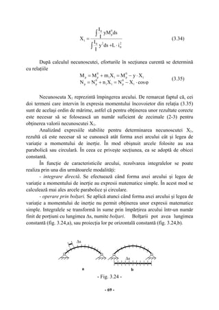 - 69 -
2
0
20
0
p
0
1
iLdsy
I
I
dsyM
I
I
X
⋅+
=
∫
∫
(3.34)
După calculul necunoscutei, eforturile în secţiunea curentă se determină
cu relaţiile
ϕ⋅−=+=
⋅−=+=
cosXNXnNN
XyMXmMM
1
0
p11
0
pp
1
0
p11
0
pp
(3.35)
Necunoscuta X1 reprezintă împingerea arcului. De remarcat faptul că, cei
doi termeni care intervin în expresia momentului încovoietor din relaţia (3.35)
sunt de acelaşi ordin de mărime, astfel că pentru obţinerea unor rezultate corecte
este necesar să se folosească un număr suficient de zecimale (2-3) pentru
obţinerea valorii necunoscutei X1.
Analizând expresiile stabilite pentru determinarea necunoscutei X1,
rezultă că este necesar să se cunoască atât forma axei arcului cât şi legea de
variaţie a momentului de inerţie. În mod obişnuit arcele folosite au axa
parabolică sau circulară. În ceea ce priveşte secţiunea, ea se adoptă de obicei
constantă.
În funcţie de caracteristicile arcului, rezolvarea integralelor se poate
realiza prin una din următoarele modalităţi:
- integrare directă. Se efectuează când forma axei arcului şi legea de
variaţie a momentului de inerţie au expresii matematice simple. În acest mod se
calculează mai ales arcele parabolice şi circulare.
- operare prin bolţari. Se aplică atunci când forma axei arcului şi legea de
variaţie a momentului de inerţie nu permit obţinerea unor expresii matematice
simple. Integralele se transformă în sume prin împărţirea arcului într-un număr
finit de porţiuni cu lungimea ∆s, numite bolţari. Bolţarii pot avea lungimea
constantă (fig. 3.24,a), sau proiecţia lor pe orizontală constantă (fig. 3.24,b).
- Fig. 3.24 -
a b
∆s
∆s
 