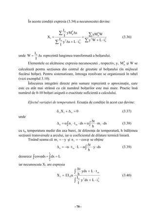 - 70 -
În aceste condiţii expresia (3.34) a necunoscutei devine:
∑
∑
∑
∑
⋅+
=
⋅+∆
∆
= 2
0
2
0
p
2
0
20
0
p
0
1
iLWy
WyM
iLsy
I
I
syM
I
I
X (3.36)
unde s
I
I
W 0
∆= reprezintă lungimea transformată a bolţarului.
Elementele ce alcătuiesc expresia necunoscutei , respectiv, y,
0
pM şi W se
calculează pentru secţiunea din centrul de greutate al bolţarului (în mijlocul
fiecărui bolţar). Pentru sistematizare, întreaga rezolvare se organizează în tabel
(vezi exemplul 3.10).
Înlocuirea integrării directe prin sumare reprezintă o aproximaţie, care
este cu atât mai strânsă cu cât numărul bolţarilor este mai mare. Practic însă
numărul de 8-10 bolţari asigură o exactitate suficientă a calculului.
Efectul variaţiei de temperatură. Ecuaţia de condiţie în acest caz devine:
0X t1111 =∆+δ (3.37)
unde
dsm
h
t
dstn imiit ⋅⋅
∆
α+⋅⋅α=∆ ∫∫ (3.38)
cu tm temperatura medie din axa barei, ∆t diferenţa de temperatură, h înălţimea
secţiunii transversale a arcului, iar α coeficientul de dilatare termică liniară.
Tinând seama că ym1 −= şi ϕ−= cosn1 se obţine
dsy
h
t
Ltmit ⋅⋅
∆
α−⋅⋅α−=∆ ∫ (3.39)
deoarece ∫ ∫ ==ϕ Ldxdscos
L
0
iar necunoscuta X1 are expresia
2
0
20
m
01
iLdsy
I
I
tLyds
h
t
EIX
⋅+
⋅+
∆
α=
∫
∫
(3.40)
 