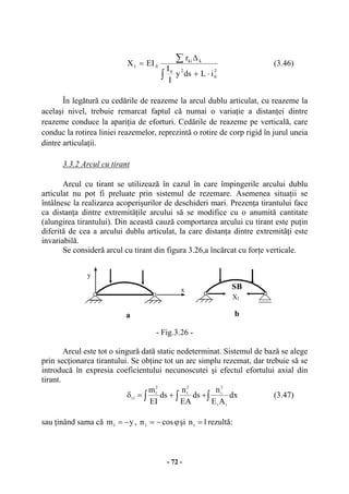 - 72 -
2
0
20
kki
01
iLdsy
I
I
r
EIX
⋅+
∆
=
∫
∑ (3.46)
În legătură cu cedările de reazeme la arcul dublu articulat, cu reazeme la
acelaşi nivel, trebuie remarcat faptul că numai o variaţie a distanţei dintre
reazeme conduce la apariţia de eforturi. Cedările de reazeme pe verticală, care
conduc la rotirea liniei reazemelor, reprezintă o rotire de corp rigid în jurul uneia
dintre articulaţii.
3.3.2 Arcul cu tirant
Arcul cu tirant se utilizează în cazul în care împingerile arcului dublu
articulat nu pot fi preluate prin sistemul de rezemare. Asemenea situaţii se
întâlnesc la realizarea acoperişurilor de deschideri mari. Prezenţa tirantului face
ca distanţa dintre extremităţile arcului să se modifice cu o anumită cantitate
(alungirea tirantului). Din această cauză comportarea arcului cu tirant este puţin
diferită de cea a arcului dublu articulat, la care distanţa dintre extremităţi este
invariabilă.
Se consideră arcul cu tirant din figura 3.26,a încărcat cu forţe verticale.
- Fig.3.26 -
Arcul este tot o singură dată static nedeterminat. Sistemul de bază se alege
prin secţionarea tirantului. Se obţine tot un arc simplu rezemat, dar trebuie să se
introducă în expresia coeficientului necunoscutei şi efectul efortului axial din
tirant.
∫∫∫ ++=δ dx
AE
n
ds
EA
n
ds
EI
m
tt
2
t
2
1
2
1
11 (3.47)
sau ţinând sama că ym1 −= , ϕ−= cosn1 şi 1nt = rezultă:
y
x SB
X1
a b
 