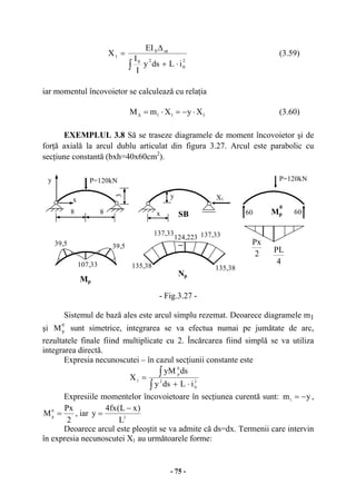 - 75 -
2
0
20
ut0
1
iLdsy
I
I
EI
X
⋅+
∆
=
∫
(3.59)
iar momentul încovoietor se calculează cu relaţia
111 XyXmM ⋅−=⋅=∆ (3.60)
EXEMPLUL 3.8 Să se traseze diagramele de moment încovoietor şi de
forţă axială la arcul dublu articulat din figura 3.27. Arcul este parabolic cu
secţiune constantă (bxh=40x60cm2
).
- Fig.3.27 -
Sistemul de bază ales este arcul simplu rezemat. Deoarece diagramele m1
şi
0
pM sunt simetrice, integrarea se va efectua numai pe jumătate de arc,
rezultatele finale fiind multiplicate cu 2. Încărcarea fiind simplă se va utiliza
integrarea directă.
Expresia necunoscutei – în cazul secţiunii constante este
2
0
2
0
p
1
iLdsy
dsyM
X
⋅+
=
∫
∫
Expresiile momentelor încovoietoare în secţiunea curentă sunt: ym1 −= ,
2
Px
M0
p
= , iar 2
L
)xL(fx4
y
−
=
Deoarece arcul este pleoştit se va admite că ds=dx. Termenii care intervin
în expresia necunoscutei X1 au următoarele forme:
8
P=120kNy
x
SB
X1
y
x 60
3
P=120kN
60
2
Px
4
PL
Mp
0
8
39,5 39,5
Mp
107,33 135,38 135,38
137,33 137,33124,223
Np
_
 