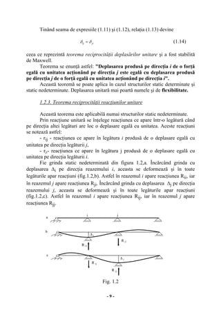 - 9 -
Tinând seama de expresiile (1.11) şi (1.12), relaţia (1.13) devine
δ δij ji= (1.14)
ceea ce reprezintă teorema reciprocităţii deplasărilor unitare şi a fost stabilită
de Maxwell.
Teorema se enunţă astfel: "Deplasarea produsă pe direcţia i de o forţă
egală cu unitatea acţionând pe direcţia j este egală cu deplasarea produsă
pe direcţia j de o forţă egală cu unitatea acţionând pe direcţia i".
Această teoremă se poate aplica în cazul structurilor static determinate şi
static nedeterminate. Deplasarea unitară mai poartă numele şi de flexibilitate.
1.2.3. Teorema reciprocităţii reacţiunilor unitare
Această teorema este aplicabilă numai structurilor static nedeterminate.
Prin reacţiune unitară se înţelege reacţiunea ce apare într-o legătură când
pe direcţia altei legături are loc o deplasare egală cu unitatea. Aceste reacţiuni
se notează astfel:
- rij - reacţiunea ce apare în legătura i produsă de o deplasare egală cu
unitatea pe direcţia legăturii j,
- rji- reacţiunea ce apare în legătura j produsă de o deplasare egală cu
unitatea pe direcţia legăturii i.
Fie grinda static nedeterminată din figura 1.2,a. Încărcând grinda cu
deplasarea ∆i pe direcţia reazemului i, aceasta se deformează şi în toate
legăturile apar reacţiuni (fig.1.2,b). Astfel în reazemul i apare reacţiunea Rii, iar
în reazemul j apare reacţiunea Rji. Încărcând grinda cu deplasarea ∆j pe direcţia
reazemului j, aceasta se deformează şi în toate legăturile apar reacţiuni
(fig.1.2,c). Astfel în reazemul i apare reacţiunea Rij, iar în reazemul j apare
reacţiunea Rjj.
Fig. 1.2
∆ i
∆ j
R ii
R ji
R ii
i j
∆ i
R ij
R jj
a
b
c
 
