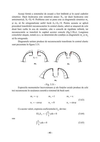 - 82 -
Aceaşi formă a sistemului de ecuaţii a fost întâlnită şi în cazul cadrelor
simetrice. Dacă încărcarea este simetrică atunci X3, iar dacă încărcarea este
antisimetrică, X1=X2=0. Problema care se pune este ca diagramele simetrice m1
şi m2 să fie ortogonalizate astfel încât δ12=δ21=0. Pentru aceasta se aplică
procedeul transferării necunoscutelor în centrul elastic, adică se ataşează de cele
două bare curbe în axa de simetrie, câte o consolă de rigiditate infinită, iar
necunoscutele se transferă în capătul acestor console (fig.3.30,c). Lungimea
consolelor ataşate, notată cu c, se determină din condiţia ca diagramele m1
şi m2
să fie ortogonale.
Diagramele unitare produse de necunoscutele transferate în centrul elastic
sunt prezentate în figura 3.31.
- Fig. 3.31 -
Expresiile momentelor încovoietoare şi ale forţelor axiale produse de cele
trei necunoscute în secţiunea curentă a sistemul de bază sunt:
ym1 −= 1m2 = xm3 =
(3.63)
ϕ−= cosn1 0n2 = ϕ= sinn3
Cu aceste valori, expresia coeficientului δ12
devine:
∫ =−=δ 0yds
I
I
EI 0
120 (3.64)
sau
∫ = 0yds
I
I0
(3.65)
m1
X1=1
m2
X2=1
m3
X3=1
 