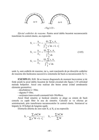 - 87 -
- Fig.3.33 -
Efectul cedărilor de reazeme. Pentru arcul dublu încastrat necunoscutele
transferate în centrul elastic, au expresiile:
2
0
20
k1k0
11
1
1
iLdsy
I
I
rEI
X
⋅+
∆
=
δ
∆
−=
∫
∑∆
∫
∑ ∆
=
δ
∆
== ∆
ds
I
I
rEI
X
0
k2k0
22
2
2 (3.85)
∫
∑ ∆
=
δ
∆
== ∆
dsx
I
I
rEI
X
20
k3k0
33
3
3
unde ∆k sunt cedările de reazeme, iar rki sunt reacţiunile de pe direcţiile cedărilor
de reazeme din încărcarea succesivă a sistemului de bază cu necunoscutele Xi=1.
EXEMPLUL 3.11. Să se traseze diagramele de moment încovoietor şi de
forţă axială la arcul dublu încastrat de formă circulară din figura 3.34 utilizând
metoda bolţarilor. Arcul este realizat din beton armat având următoarele
elemente geometrice:
- deschiderea L=30m;
- săgeata f=10m;
- secţiunea transversală constantă bxh=50x90cm.
Arcul fiind simetric şi încărcat simetric se alege ca sistem de bază
consola cu capăt liber în axa de simetrie. Calculul se va efectua pe
semistructură, prin transferarea necunoscutelor în centrul elastic. Semiarcul se
împarte în 10 bolţari de lungime egală.
Eforturile diferite de zero sunt X1 şi X2 şi au expresiile
∑
∑
⋅+
= 2
0
2
0
p
1
iLWy
WyM
X ;
∑
∑−=
W
WM
X
0
p
2
∆t>0 ∆t<0
 