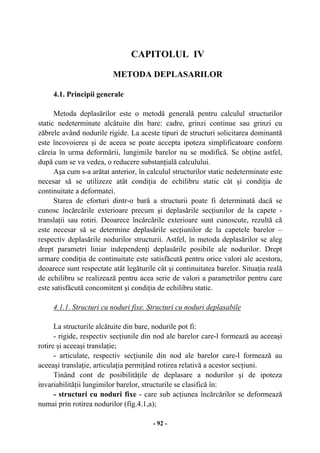 - 92 -
CAPITOLUL IV
METODA DEPLASARILOR
4.1. Principii generale
Metoda deplasărilor este o metodă generală pentru calculul structurilor
static nedeterminate alcătuite din bare: cadre, grinzi continue sau grinzi cu
zăbrele având nodurile rigide. La aceste tipuri de structuri solicitarea dominantă
este încovoierea şi de aceea se poate accepta ipoteza simplificatoare conform
căreia în urma deformării, lungimile barelor nu se modifică. Se obţine astfel,
după cum se va vedea, o reducere substanţială calculului.
Aşa cum s-a arătat anterior, în calculul structurilor static nedeterminate este
necesar să se utilizeze atât condiţia de echilibru static cât şi condiţia de
continuitate a deformatei.
Starea de eforturi dintr-o bară a structurii poate fi determinată dacă se
cunosc încărcările exterioare precum şi deplasările secţiunilor de la capete -
translaţii sau rotiri. Deoarece încărcările exterioare sunt cunoscute, rezultă că
este necesar să se determine deplasările secţiunilor de la capetele barelor –
respectiv deplasările nodurilor structurii. Astfel, în metoda deplasărilor se aleg
drept parametri liniar independenţi deplasările posibile ale nodurilor. Drept
urmare condiţia de continuitate este satisfăcută pentru orice valori ale acestora,
deoarece sunt respectate atât legăturile cât şi continuitatea barelor. Situaţia reală
de echilibru se realizează pentru acea serie de valori a parametrilor pentru care
este satisfăcută concomitent şi condiţia de echilibru static.
4.1.1. Structuri cu noduri fixe. Structuri cu noduri deplasabile
La structurile alcătuite din bare, nodurile pot fi:
- rigide, respectiv secţiunile din nod ale barelor care-l formează au aceeaşi
rotire şi aceeaşi translaţie;
- articulate, respectiv secţiunile din nod ale barelor care-l formează au
aceeaşi translaţie, articulaţia permiţând rotirea relativă a acestor secţiuni.
Tinând cont de posibilităţile de deplasare a nodurilor şi de ipoteza
invariabilităţii lungimilor barelor, structurile se clasifică în:
- structuri cu noduri fixe - care sub acţiunea încărcărilor se deformează
numai prin rotirea nodurilor (fig.4.1,a);
 