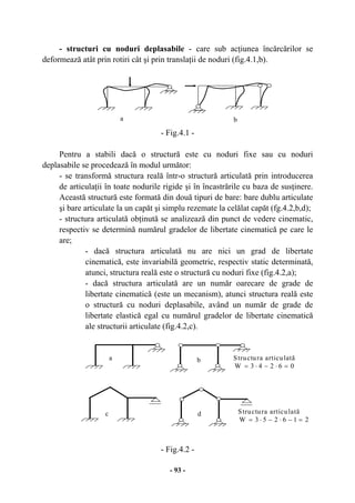 - 93 -
- structuri cu noduri deplasabile - care sub acţiunea încărcărilor se
deformează atât prin rotiri cât şi prin translaţii de noduri (fig.4.1,b).
- Fig.4.1 -
Pentru a stabili dacă o structură este cu noduri fixe sau cu noduri
deplasabile se procedează în modul următor:
- se transformă structura reală într-o structură articulată prin introducerea
de articulaţii în toate nodurile rigide şi în încastrările cu baza de susţinere.
Această structură este formată din două tipuri de bare: bare dublu articulate
şi bare articulate la un capăt şi simplu rezemate la celălat capăt (fg.4.2,b,d);
- structura articulată obţinută se analizează din punct de vedere cinematic,
respectiv se determină numărul gradelor de libertate cinematică pe care le
are;
- dacă structura articulată nu are nici un grad de libertate
cinematică, este invariabilă geometric, respectiv static determinată,
atunci, structura reală este o structură cu noduri fixe (fig.4.2,a);
- dacă structura articulată are un număr oarecare de grade de
libertate cinematică (este un mecanism), atunci structura reală este
o structură cu noduri deplasabile, având un număr de grade de
libertate elastică egal cu numărul gradelor de libertate cinematică
ale structurii articulate (fig.4.2,c).
- Fig.4.2 -
a b
a b
c d
Structura articulată
06243W =⋅−⋅=
Structura articulată
216253W =−⋅−⋅=
 