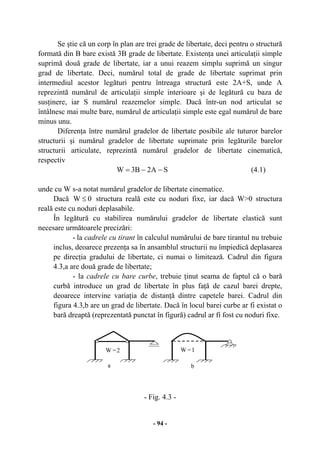 - 94 -
Se ştie că un corp în plan are trei grade de libertate, deci pentru o structură
formată din B bare există 3B grade de libertate. Existenţa unei articulaţii simple
suprimă două grade de libertate, iar a unui reazem simplu suprimă un singur
grad de libertate. Deci, numărul total de grade de libertate suprimat prin
intermediul acestor legături pentru întreaga structură este 2A+S, unde A
reprezintă numărul de articulaţii simple interioare şi de legătură cu baza de
susţinere, iar S numărul reazemelor simple. Dacă într-un nod articulat se
întâlnesc mai multe bare, numărul de articulaţii simple este egal numărul de bare
minus unu.
Diferenţa între numărul gradelor de libertate posibile ale tuturor barelor
structurii şi numărul gradelor de libertate suprimate prin legăturile barelor
structurii articulate, reprezintă numărul gradelor de libertate cinematică,
respectiv
SA2B3W −−= (4.1)
unde cu W s-a notat numărul gradelor de libertate cinematice.
Dacă 0W ≤ structura reală este cu noduri fixe, iar dacă W>0 structura
reală este cu noduri deplasabile.
În legătură cu stabilirea numărului gradelor de libertate elastică sunt
necesare următoarele precizări:
- la cadrele cu tirant în calculul numărului de bare tirantul nu trebuie
inclus, deoarece prezenţa sa în ansamblul structurii nu împiedică deplasarea
pe direcţia gradului de libertate, ci numai o limitează. Cadrul din figura
4.3,a are două grade de libertate;
- la cadrele cu bare curbe, trebuie ţinut seama de faptul că o bară
curbă introduce un grad de libertate în plus faţă de cazul barei drepte,
deoarece intervine variaţia de distanţă dintre capetele barei. Cadrul din
figura 4.3,b are un grad de libertate. Dacă în locul barei curbe ar fi existat o
bară dreaptă (reprezentată punctat în figură) cadrul ar fi fost cu noduri fixe.
- Fig. 4.3 -
a
W =1
b
W =2
 