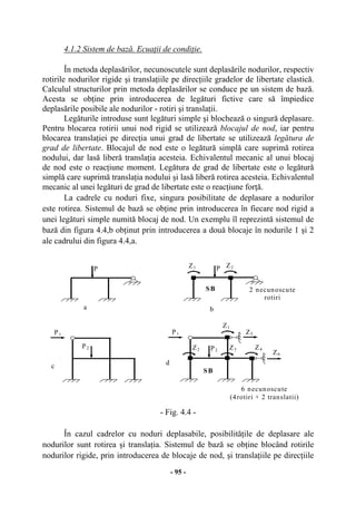 - 95 -
4.1.2 Sistem de bază. Ecuaţii de condiţie.
În metoda deplasărilor, necunoscutele sunt deplasările nodurilor, respectiv
rotirile nodurilor rigide şi translaţiile pe direcţiile gradelor de libertate elastică.
Calculul structurilor prin metoda deplasărilor se conduce pe un sistem de bază.
Acesta se obţine prin introducerea de legături fictive care să împiedice
deplasările posibile ale nodurilor - rotiri şi translaţii.
Legăturile introduse sunt legături simple şi blochează o singură deplasare.
Pentru blocarea rotirii unui nod rigid se utilizează blocajul de nod, iar pentru
blocarea translaţiei pe direcţia unui grad de libertate se utilizează legătura de
grad de libertate. Blocajul de nod este o legătură simplă care suprimă rotirea
nodului, dar lasă liberă translaţia acesteia. Echivalentul mecanic al unui blocaj
de nod este o reacţiune moment. Legătura de grad de libertate este o legătură
simplă care suprimă translaţia nodului şi lasă liberă rotirea acesteia. Echivalentul
mecanic al unei legături de grad de libertate este o reacţiune forţă.
La cadrele cu noduri fixe, singura posibilitate de deplasare a nodurilor
este rotirea. Sistemul de bază se obţine prin introducerea în fiecare nod rigid a
unei legături simple numită blocaj de nod. Un exemplu îl reprezintă sistemul de
bază din figura 4.4,b obţinut prin introducerea a două blocaje în nodurile 1 şi 2
ale cadrului din figura 4.4,a.
- Fig. 4.4 -
În cazul cadrelor cu noduri deplasabile, posibilităţile de deplasare ale
nodurilor sunt rotirea şi translaţia. Sistemul de bază se obţine blocând rotirile
nodurilor rigide, prin introducerea de blocaje de nod, şi translaţiile pe direcţiile
a
d
P
SB
Z2 Z3
Z1
P1
Z4
Z5
Z6
P2
6 necunoscute
(4rotiri + 2 translatii)
c
P1
P2
b
SB
Z1 P Z2
2 necunoscute
rotiri
 