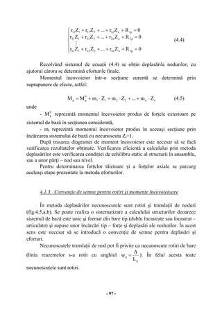 - 97 -






=++++
=++++
=++++
0RZr...ZrZr
0RZr...ZrZr
0RZr...ZrZr
npnnn22n11n
p2nn2222121
p1nn1212111
M
(4.4)
Rezolvând sistemul de ecuaţii (4.4) se obţin deplasările nodurilor, cu
ajutorul cărora se determină eforturile finale.
Momentul încovoietor într-o secţiune curentă se determină prin
suprapunere de efecte, astfel:
nn2211
0
pp Zm...ZmZmMM ⋅++⋅+⋅+= (4.5)
unde
-
0
pM reprezintă momentul încovoietor produs de forţele exterioare pe
sistemul de bază în secţiunea considerată,
- mi reprezintă momentul încovoietor produs în aceeaşi secţiune prin
încărcarea sistemului de bază cu necunoscuta Zi=1.
După trasarea diagramei de moment încovoietor este necesar să se facă
verificarea rezultatelor obţinute. Verificarea eficientă a calculului prin metoda
deplasărilor este verificarea condiţiei de echilibru static al structurii în ansamblu,
sau a unor părţi – nod sau nivel.
Pentru determinarea forţelor tăietoare şi a forţelor axiale se parcurg
aceleaşi etape prezentate la metoda eforturilor.
4.1.3. Convenţie de semne pentru rotiri şi momente încovoietoare
În metoda deplasărilor necunoscutele sunt rotiri şi translaţii de noduri
(fig.4.5,a,b). Se poate realiza o sistematizare a calculului structurilor deoarece
sistemul de bază este unic şi format din bare tip (dublu încastrate sau încastrat –
articulate) şi supuse unor încărcări tip – forţe şi deplasări ale nodurilor. În acest
sens este necesar să se introducă o convenţie de semne pentru deplasări şi
eforturi.
Necunoscutele translaţii de nod pot fi privite ca necunoscute rotiri de bare
(linia reazemelor s-a rotit cu unghiul
ij
ij
L
∆
=ψ ). În felul acesta toate
necunoscutele sunt rotiri.
 