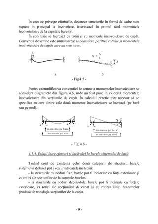 - 98 -
În ceea ce priveşte eforturile, deoarece structurile în formă de cadre sunt
supuse în principal la încovoiere, interesează în primul rând momentele
încovoietoare de la capetele barelor.
În concluzie se lucrează cu rotiri şi cu momente încovoietoare de capăt.
Convenţia de semne este următoarea: se consideră pozitive rotirile şi momentele
încovoietoare de capăt care au sens orar.
a b
- Fig.4.5 -
Pentru exemplificarea convenţiei de semne a momentelor încovoietoare se
consideră diagramele din figura 4.6, unde au fost puse în evidenţă momentele
încovoietoare din secţiunile de capăt. În calculul practic este necesar să se
specifice cu care dintre cele două momente încovoietoare se lucrează (pe bară
sau pe nod).
- Fig. 4.6 -
4.1.4. Relaţii între eforturi şi încărcări la barele sistemului de bază
Tinând cont de existenţa celor două categorii de structuri, barele
sistemului de bază pot avea următoarele încărcări:
- la structurile cu noduri fixe, barele pot fi încărcate cu forţe exterioare şi
cu rotiri ale secţiunilor de la capetele barelor,
- la structurile cu noduri deplasabile, barele pot fi încărcate cu forţele
exterioare, cu rotiri ale secţiunilor de capăt şi cu rotirea liniei reazemelor
produsă de translaţia secţiunilor de la capăt.
∆
L
∆
=ψ
θi
m omente pe bara
m omente pe nod
+ +_ _
+ _
+_
m omente pe bara
m omente pe nod
 