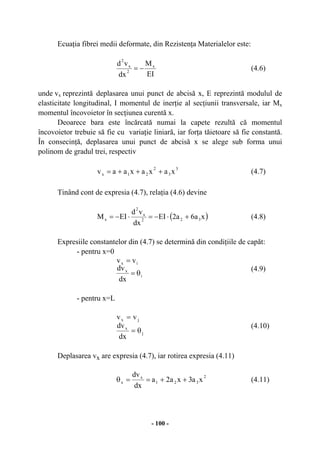 - 100 -
Ecuaţia fibrei medii deformate, din Rezistenţa Materialelor este:
EI
M
dx
vd x
2
x
2
−= (4.6)
unde vx reprezintă deplasarea unui punct de abcisă x, E reprezintă modulul de
elasticitate longitudinal, I momentul de inerţie al secţiunii transversale, iar Mx
momentul încovoietor în secţiunea curentă x.
Deoarece bara este încărcată numai la capete rezultă că momentul
încovoietor trebuie să fie cu variaţie liniară, iar forţa tăietoare să fie constantă.
În consecinţă, deplasarea unui punct de abcisă x se alege sub forma unui
polinom de gradul trei, respectiv
3
3
2
21x xaxaxaav +++= (4.7)
Tinând cont de expresia (4.7), relaţia (4.6) devine
( )xa6a2EI
dx
vd
EIM 322
x
2
x +⋅−=⋅−= (4.8)
Expresiile constantelor din (4.7) se determină din condiţiile de capăt:
- pentru x=0
i
x
ix
dx
dv
vv
θ=
=
(4.9)
- pentru x=L
j
x
jx
dx
dv
vv
θ=
=
(4.10)
Deplasarea vx are expresia (4.7), iar rotirea expresia (4.11)
xa3xa2a
dx
dv 2
321
x
x ++==θ (4.11)
 