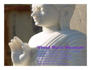 Vinod Murti Museum
Ram Nagar, Goha Post Office Pitroli, Ramgarh,
Distt. Alwar, Rajasthan – 301026
Mobile +91-9540408724/9783003600
Email-vinodmurtimuseum@hotmail.com
Web: www.MnMcrafts.co.in
www.facebook.com/marblestatues
 