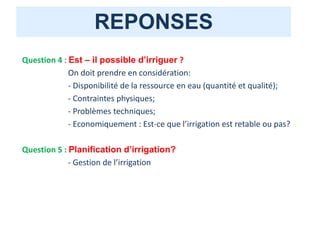 REPONSES
Question 4 : Est – il possible d’irriguer ?
On doit prendre en considération:
- Disponibilité de la ressource en eau (quantité et qualité);
- Contraintes physiques;
- Problèmes techniques;
- Economiquement : Est-ce que l’irrigation est retable ou pas?
Question 5 : Planification d’irrigation?
- Gestion de l’irrigation
 