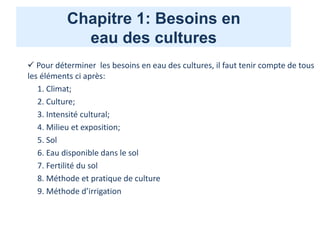 Chapitre 1: Besoins en
eau des cultures
 Pour déterminer les besoins en eau des cultures, il faut tenir compte de tous
les éléments ci après:
1. Climat;
2. Culture;
3. Intensité cultural;
4. Milieu et exposition;
5. Sol
6. Eau disponible dans le sol
7. Fertilité du sol
8. Méthode et pratique de culture
9. Méthode d’irrigation
 