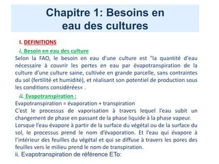 Chapitre 1: Besoins en
eau des cultures
I. DEFINITIONS
i. Besoin en eau des culture
Selon la FAO, le besoin en eau d'une culture est "la quantité d'eau
nécessaire à couvrir les pertes en eau par évapotranspiration de la
culture d'une culture saine, cultivée en grande parcelle, sans contraintes
du sol (fertilité et humidité), et réalisant son potentiel de production sous
les conditions considérées« .
ii. Evapotranspiration :
Evapotranspiration = évaporation + transpiration
C’est le processus de vaporisation à travers lequel l’eau subit un
changement de phase en passant de la phase liquide à la phase vapeur.
Lorsque l’eau évapore à partir de la surface du végétal ou de la surface du
sol, le processus prend le nom d’évaporation. Et l’eau qui évapore à
l’intérieur des feuilles du végétal et qui se diffuse à travers les pores des
feuilles vers le milieu prend le nom de transpiration.
ii. Evapotranspiration de référence ETo:
 