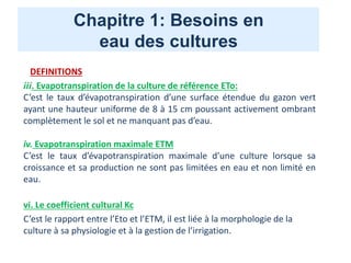 Chapitre 1: Besoins en
eau des cultures
DEFINITIONS
iii. Evapotranspiration de la culture de référence ETo:
C’est le taux d’évapotranspiration d’une surface étendue du gazon vert
ayant une hauteur uniforme de 8 à 15 cm poussant activement ombrant
complètement le sol et ne manquant pas d’eau.
iv. Evapotranspiration maximale ETM
C’est le taux d’évapotranspiration maximale d’une culture lorsque sa
croissance et sa production ne sont pas limitées en eau et non limité en
eau.
vi. Le coefficient cultural Kc
C’est le rapport entre l’Eto et l’ETM, il est liée à la morphologie de la
culture à sa physiologie et à la gestion de l’irrigation.
 