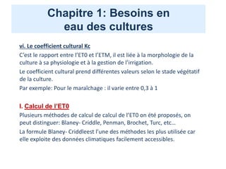 Chapitre 1: Besoins en
eau des cultures
vi. Le coefficient cultural Kc
C’est le rapport entre l’ET0 et l’ETM, il est liée à la morphologie de la
culture à sa physiologie et à la gestion de l’irrigation.
Le coefficient cultural prend différentes valeurs selon le stade végétatif
de la culture.
Par exemple: Pour le maraîchage : il varie entre 0,3 à 1
I. Calcul de l’ET0
Plusieurs méthodes de calcul de calcul de l’ET0 on été proposés, on
peut distinguer: Blaney- Criddle, Penman, Brochet, Turc, etc…
La formule Blaney- Criddleest l’une des méthodes les plus utilisée car
elle exploite des données climatiques facilement accessibles.
 