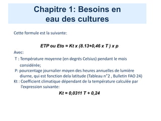 Chapitre 1: Besoins en
eau des cultures
Cette formule est la suivante:
ETP ou Eto = Kt x (8.13+0,46 x T ) x p
Avec:
T : Température moyenne (en degrés Celsius) pendant le mois
considérée;
P: pourcentage journalier moyen des heures annuelles de lumière
diurne, qui est fonction dela latitude (Tableau n°2 , Bulletin FAO 24)
Kt : Coefficient climatique dépendant de la température calculée par
l’expression suivante:
Kt = 0,0311 T + 0,24
 