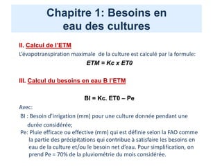 Chapitre 1: Besoins en
eau des cultures
II. Calcul de l’ETM
L’évapotranspiration maximale de la culture est calculé par la formule:
ETM = Kc x ET0
III. Calcul du besoins en eau B l’ETM
BI = Kc. ET0 – Pe
Avec:
BI : Besoin d’irrigation (mm) pour une culture donnée pendant une
durée considérée;
Pe: Pluie efficace ou effective (mm) qui est définie selon la FAO comme
la partie des précipitations qui contribue à satisfaire les besoins en
eau de la culture et/ou le besoin net d’eau. Pour simplification, on
prend Pe = 70% de la pluviométrie du mois considérée.
 