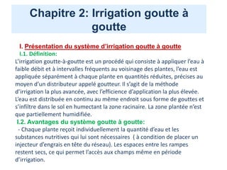 Chapitre 2: Irrigation goutte à
goutte
I. Présentation du système d’irrigation goutte à goutte
I.1. Définition:
L’irrigation goutte-à-goutte est un procédé qui consiste à appliquer l’eau à
faible débit et à intervalles fréquents au voisinage des plantes, l’eau est
appliquée séparément à chaque plante en quantités réduites, précises au
moyen d’un distributeur appelé goutteur. Il s’agit de la méthode
d’irrigation la plus avancée, avec l’efficience d’application la plus élevée.
L’eau est distribuée en continu au même endroit sous forme de gouttes et
s’infiltre dans le sol en humectant la zone racinaire. La zone plantée n’est
que partiellement humidifiée.
I.2. Avantages du système goutte à goutte:
- Chaque plante reçoit individuellement la quantité d’eau et les
substances nutritives qui lui sont nécessaires ( à condition de placer un
injecteur d’engrais en tête du réseau). Les espaces entre les rampes
restent secs, ce qui permet l’accès aux champs même en période
d’irrigation.
 