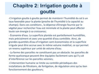 Chapitre 2: Irrigation goutte à
goutte
-L’irrigation goutte à goutte permet de maintenir l’humidité du sol à un
taux favorable pour la plante (proche de l’humidité à la capacité au
champs). Dans ces conditions , la dépense d’énergie fournie par le
végétal pour rechercher l’eau est minimale et la plante peut affecter
toute son énergie à sa croissance;
- Économie d’eau. La superficie plantée est partiellement humidifiée,
mais précisément et avec une quantité d’eau contrôlée. Ainsi, de
grandes quantités d’eau d’irrigation sont économisées et la superficie
irriguée peut être accrue avec le même volume mobilisé, ce qui permet
un revenu supérieur par unité de volume d’eau.
- La forme des parcelles ne constituent pas un obstacle: les parcelles de
forme quelconque peuvent être équipées facilement sans qu’il y ait
d’interférence sur les parcelles voisines;
-L’intervention humaine se limite au contrôle périodiques des
installations de filtrations, de fertigation, de régulation ainsi qu’au bon
fonctionnement des goutteurs;
 