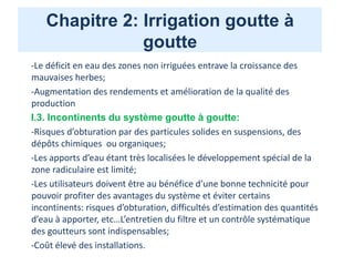 Chapitre 2: Irrigation goutte à
goutte
-Le déficit en eau des zones non irriguées entrave la croissance des
mauvaises herbes;
-Augmentation des rendements et amélioration de la qualité des
production
I.3. Incontinents du système goutte à goutte:
-Risques d’obturation par des particules solides en suspensions, des
dépôts chimiques ou organiques;
-Les apports d’eau étant très localisées le développement spécial de la
zone radiculaire est limité;
-Les utilisateurs doivent être au bénéfice d’une bonne technicité pour
pouvoir profiter des avantages du système et éviter certains
incontinents: risques d’obturation, difficultés d’estimation des quantités
d’eau à apporter, etc…L’entretien du filtre et un contrôle systématique
des goutteurs sont indispensables;
-Coût élevé des installations.
 