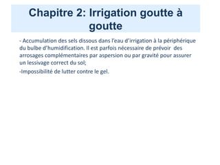 Chapitre 2: Irrigation goutte à
goutte
- Accumulation des sels dissous dans l’eau d’irrigation à la périphérique
du bulbe d’humidification. Il est parfois nécessaire de prévoir des
arrosages complémentaires par aspersion ou par gravité pour assurer
un lessivage correct du sol;
-Impossibilité de lutter contre le gel.
 