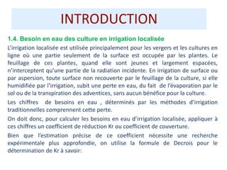 INTRODUCTION
1.4. Besoin en eau des culture en irrigation localisée
L’irrigation localisée est utilisée principalement pour les vergers et les cultures en
ligne où une partie seulement de la surface est occupée par les plantes. Le
feuillage de ces plantes, quand elle sont jeunes et largement espacées,
n’interceptent qu’une partie de la radiation incidente. En irrigation de surface ou
par aspersion, toute surface non recouverte par le feuillage de la culture, si elle
humidifiée par l’irrigation, subit une perte en eau, du fait de l’évaporation par le
sol ou de la transpiration des adventices, sans aucun bénéfice pour la culture.
Les chiffres de besoins en eau , déterminés par les méthodes d’irrigation
traditionnelles comprennent cette perte.
On doit donc, pour calculer les besoins en eau d’irrigation localisée, appliquer à
ces chiffres un coefficient de réduction Kr ou coefficient de couverture.
Bien que l’estimation précise de ce coefficient nécessite une recherche
expérimentale plus approfondie, on utilise la formule de Decrois pour le
détermination de Kr à savoir:
 