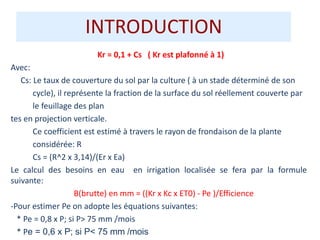 INTRODUCTION
Kr = 0,1 + Cs ( Kr est plafonné à 1)
Avec:
Cs: Le taux de couverture du sol par la culture ( à un stade déterminé de son
cycle), il représente la fraction de la surface du sol réellement couverte par
le feuillage des plan
tes en projection verticale.
Ce coefficient est estimé à travers le rayon de frondaison de la plante
considérée: R
Cs = (R^2 x 3,14)/(Er x Ea)
Le calcul des besoins en eau en irrigation localisée se fera par la formule
suivante:
B(brutte) en mm = ((Kr x Kc x ET0) - Pe )/Efficience
-Pour estimer Pe on adopte les équations suivantes:
* Pe = 0,8 x P; si P> 75 mm /mois
* Pe = 0,6 x P; si P< 75 mm /mois
 