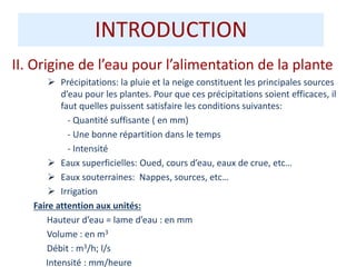 II. Origine de l’eau pour l’alimentation de la plante
 Précipitations: la pluie et la neige constituent les principales sources
d’eau pour les plantes. Pour que ces précipitations soient efficaces, il
faut quelles puissent satisfaire les conditions suivantes:
- Quantité suffisante ( en mm)
- Une bonne répartition dans le temps
- Intensité
 Eaux superficielles: Oued, cours d’eau, eaux de crue, etc…
 Eaux souterraines: Nappes, sources, etc…
 Irrigation
Faire attention aux unités:
Hauteur d’eau = lame d’eau : en mm
Volume : en m3
Débit : m3/h; l/s
Intensité : mm/heure
INTRODUCTION
 
