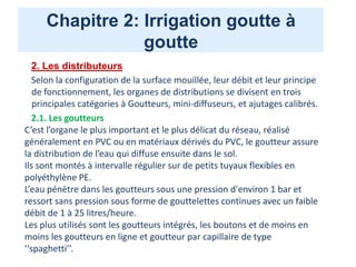 Chapitre 2: Irrigation goutte à
goutte
2. Les distributeurs
Selon la configuration de la surface mouillée, leur débit et leur principe
de fonctionnement, les organes de distributions se divisent en trois
principales catégories à Goutteurs, mini-diffuseurs, et ajutages calibrés.
2.1. Les goutteurs
C’est l’organe le plus important et le plus délicat du réseau, réalisé
généralement en PVC ou en matériaux dérivés du PVC, le goutteur assure
la distribution de l’eau qui diffuse ensuite dans le sol.
Ils sont montés à intervalle régulier sur de petits tuyaux flexibles en
polyéthylène PE.
L’eau pénètre dans les goutteurs sous une pression d'environ 1 bar et
ressort sans pression sous forme de gouttelettes continues avec un faible
débit de 1 à 25 litres/heure.
Les plus utilisés sont les goutteurs intégrés, les boutons et de moins en
moins les goutteurs en ligne et goutteur par capillaire de type
‘‘spaghetti’’.
 