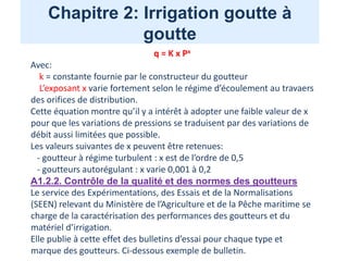 Chapitre 2: Irrigation goutte à
goutte
q = K x Px
Avec:
k = constante fournie par le constructeur du goutteur
L’exposant x varie fortement selon le régime d’écoulement au travaers
des orifices de distribution.
Cette équation montre qu’il y a intérêt à adopter une faible valeur de x
pour que les variations de pressions se traduisent par des variations de
débit aussi limitées que possible.
Les valeurs suivantes de x peuvent être retenues:
- goutteur à régime turbulent : x est de l’ordre de 0,5
- goutteurs autorégulant : x varie 0,001 à 0,2
A1.2.2. Contrôle de la qualité et des normes des goutteurs
Le service des Expérimentations, des Essais et de la Normalisations
(SEEN) relevant du Ministère de l’Agriculture et de la Pêche maritime se
charge de la caractérisation des performances des goutteurs et du
matériel d’irrigation.
Elle publie à cette effet des bulletins d’essai pour chaque type et
marque des goutteurs. Ci-dessous exemple de bulletin.
 