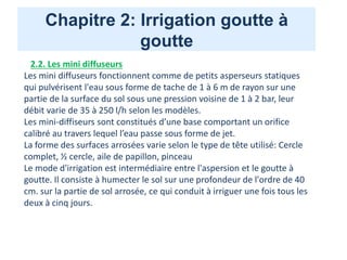 Chapitre 2: Irrigation goutte à
goutte
2.2. Les mini diffuseurs
Les mini diffuseurs fonctionnent comme de petits asperseurs statiques
qui pulvérisent l'eau sous forme de tache de 1 à 6 m de rayon sur une
partie de la surface du sol sous une pression voisine de 1 à 2 bar, leur
débit varie de 35 à 250 l/h selon les modèles.
Les mini-diffiseurs sont constitués d’une base comportant un orifice
calibré au travers lequel l’eau passe sous forme de jet.
La forme des surfaces arrosées varie selon le type de tête utilisé: Cercle
complet, ½ cercle, aile de papillon, pinceau
Le mode d'irrigation est intermédiaire entre l'aspersion et le goutte à
goutte. Il consiste à humecter le sol sur une profondeur de l'ordre de 40
cm. sur la partie de sol arrosée, ce qui conduit à irriguer une fois tous les
deux à cinq jours.
 