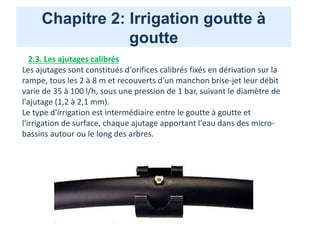 Chapitre 2: Irrigation goutte à
goutte
2.3. Les ajutages calibrés
Les ajutages sont constitués d'orifices calibrés fixés en dérivation sur la
rampe, tous les 2 à 8 m et recouverts d'un manchon brise-jet leur débit
varie de 35 à 100 l/h, sous une pression de 1 bar, suivant le diamètre de
l'ajutage (1,2 à 2,1 mm).
Le type d'irrigation est intermédiaire entre le goutte à goutte et
l'irrigation de surface, chaque ajutage apportant l'eau dans des micro-
bassins autour ou le long des arbres.
 