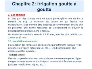 Chapitre 2: Irrigation goutte à
goutte
3. Les rampes
La plut part des rampes sont en tuyau polyéthylène noir de basse
densité (PE BD). Ce matériau est souple, ce qui facilite leur
manipulation. Elles doivent être opaques au rayonnement solaire afin
de présenter une bonne résistance au vieillissement et d’éviter le
développement d’algues dans le réseau.
Les diamètres intérieurs vont de 5 à 32 mm, mais les plus utilisés sont:
13 mm et 17 mm.
3.1. Installation des rampes:
L’installation des rampes est conditionnée par différents facteurs (type
de culture à irriguer, nature du sol, etc…). Les dispositions les plus
utilisées sont les suivantes:
-Rampes simple:
Chaque rangée de culture est desservie par une seule rampe rectiligne.
Ce type système est surtout utilisé pour les cultures à faible écartement
(cultures maraîchères, vignes, etc…)
 