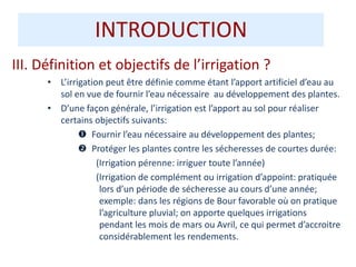 III. Définition et objectifs de l’irrigation ?
• L’irrigation peut être définie comme étant l’apport artificiel d’eau au
sol en vue de fournir l’eau nécessaire au développement des plantes.
• D’une façon générale, l’irrigation est l’apport au sol pour réaliser
certains objectifs suivants:
 Fournir l’eau nécessaire au développement des plantes;
 Protéger les plantes contre les sécheresses de courtes durée:
(Irrigation pérenne: irriguer toute l’année)
(Irrigation de complément ou irrigation d’appoint: pratiquée
lors d’un période de sécheresse au cours d’une année;
exemple: dans les régions de Bour favorable où on pratique
l’agriculture pluvial; on apporte quelques irrigations
pendant les mois de mars ou Avril, ce qui permet d’accroitre
considérablement les rendements.
INTRODUCTION
 