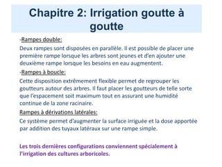 Chapitre 2: Irrigation goutte à
goutte
-Rampes double:
Deux rampes sont disposées en parallèle. Il est possible de placer une
première rampe lorsque les arbres sont jeunes et d’en ajouter une
deuxième rampe lorsque les besoins en eau augmentent.
-Rampes à boucle:
Cette disposition extrêmement flexible permet de regrouper les
goutteurs autour des arbres. Il faut placer les goutteurs de telle sorte
que l’espacement soit maximum tout en assurant une humidité
continue de la zone racinaire.
Rampes à dérivations latérales:
Ce système permet d’augmenter la surface irriguée et la dose apportée
par addition des tuyaux latéraux sur une rampe simple.
Les trois dernières configurations conviennent spécialement à
l’irrigation des cultures arboricoles.
 