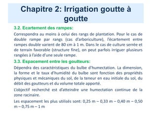 Chapitre 2: Irrigation goutte à
goutte
3.2. Ecartement des rampes:
Correspondra au moins à celui des rangs de plantation. Pour le cas de
double rampe par rangs (cas d’arboriculture), l’écartement entre
rampes double varient de 80 cm à 1 m. Dans le cas de culture serrée et
de terrain favorable (structure fine), on peut parfois irriguer plusieurs
rangées à l’aide d’une seule rampe.
3.3. Espacement entre les goutteurs:
Dépendra des caractéristiques du bulbe d’humectation. La dimension,
la forme et le taux d’humidité du bulbe sont fonction des propriétés
physiques et mécaniques du sol, de la teneur en eau initiale du sol, du
débit des goutteurs et du volume totale apporté.
L’objectif recherché est d’atteindre une humectation continue de la
zone racinaire.
Les espacement les plus utilisés sont: 0,25 m – 0,33 m – 0,40 m – 0,50
m – 0,75 m – 1 m
 