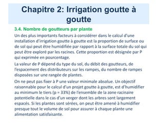 Chapitre 2: Irrigation goutte à
goutte
3.4. Nombre de goutteurs par plante
Un des plus importants facteurs à considérer dans le calcul d’une
installation d’irrigation goutte à goutte est la proportion de surface ou
de sol qui peut être humidifiée par rapport à la surface totale du sol qui
peut être exploré par les racines. Cette proportion est désignée par P
qui exprimée en pourcentage.
La valeur de P dépend du type du sol, du débit des goutteurs, de
l’espacement des distributeurs sur les rampes, du nombre de rampes
disposées sur une rangée de plantes.
On ne peut pas fixer à P une valeur minimale absolue. Un objectif
raisonnable pour le calcul d’un projet goutte à goutte, est d’humidifier
au minimum le tiers (p = 33%) de l’ensemble de la zone racinaire
potentielle dans le cas d’un verger dont les arbres sont largement
espacés. Si les plantes sont sérées, on peut être amené à humidifier
presque tout le volume de sol pour assurer à chaque plante une
alimentation satisfaisante.
 